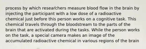 process by which researchers measure blood flow in the brain by injecting the participant with a low dose of a radioactive chemical just before this person works on a cognitive task. This chemical travels through the bloodstream to the parts of the brain that are activated during the tasks. While the person works on the task, a special camera makes an image of the accumulated radioactive chemical in various regions of the brain