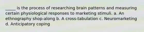 _____ is the process of researching brain patterns and measuring certain physiological responses to marketing stimuli. a. An ethnography shop-along b. A cross-tabulation c. Neuromarketing d. Anticipatory coping