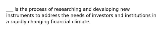 ___ is the process of researching and developing new instruments to address the needs of investors and institutions in a rapidly changing financial climate.