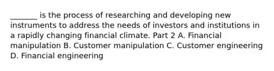 _______ is the process of researching and developing new instruments to address the needs of investors and institutions in a rapidly changing financial climate. Part 2 A. Financial manipulation B. Customer manipulation C. Customer engineering D. Financial engineering