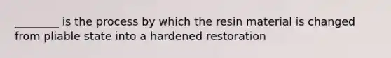 ________ is the process by which the resin material is changed from pliable state into a hardened restoration