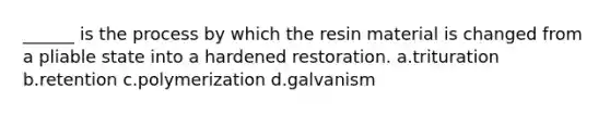 ______ is the process by which the resin material is changed from a pliable state into a hardened restoration. a.trituration b.retention c.polymerization d.galvanism