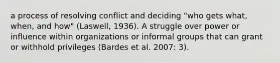 a process of resolving conflict and deciding "who gets what, when, and how" (Laswell, 1936). A struggle over power or influence within organizations or informal groups that can grant or withhold privileges (Bardes et al. 2007: 3).