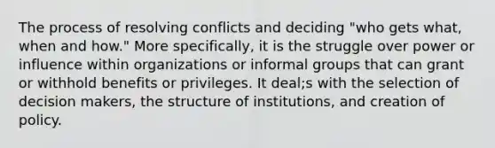 The process of resolving conflicts and deciding "who gets what, when and how." More specifically, it is the struggle over power or influence within organizations or informal groups that can grant or withhold benefits or privileges. It deal;s with the selection of decision makers, the structure of institutions, and creation of policy.