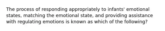 The process of responding appropriately to infants' emotional states, matching the emotional state, and providing assistance with regulating emotions is known as which of the following?