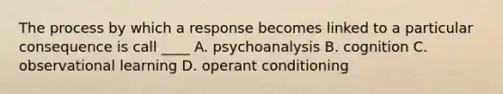 The process by which a response becomes linked to a particular consequence is call ____ A. psychoanalysis B. cognition C. observational learning D. operant conditioning