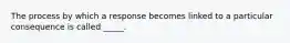 The process by which a response becomes linked to a particular consequence is called _____.