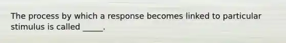 The process by which a response becomes linked to particular stimulus is called _____.