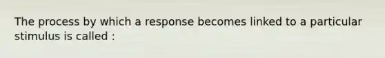 The process by which a response becomes linked to a particular stimulus is called :