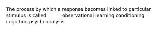 The process by which a response becomes linked to particular stimulus is called _____. observational learning conditioning cognition psychoanalysis