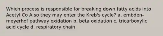 Which process is responsible for breaking down fatty acids into Acetyl Co A so they may enter the Kreb's cycle? a. embden-meyerhof pathway oxidation b. beta oxidation c. tricarboxylic acid cycle d. respiratory chain