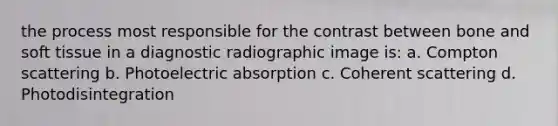 the process most responsible for the contrast between bone and soft tissue in a diagnostic radiographic image is: a. Compton scattering b. Photoelectric absorption c. Coherent scattering d. Photodisintegration