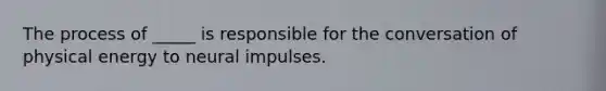 The process of _____ is responsible for the conversation of physical energy to neural impulses.