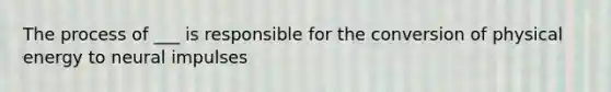 The process of ___ is responsible for the conversion of physical energy to neural impulses