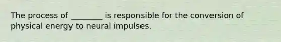 The process of ________ is responsible for the conversion of physical energy to neural impulses.