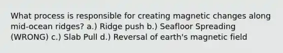 What process is responsible for creating magnetic changes along mid-ocean ridges? a.) Ridge push b.) Seafloor Spreading (WRONG) c.) Slab Pull d.) Reversal of earth's magnetic field