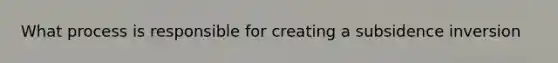 What process is responsible for creating a subsidence inversion