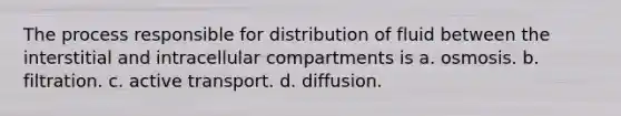 The process responsible for distribution of fluid between the interstitial and intracellular compartments is a. osmosis. b. filtration. c. active transport. d. diffusion.