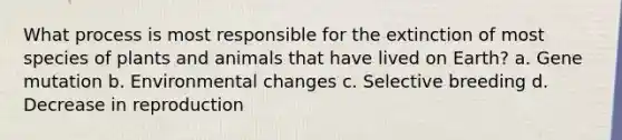 What process is most responsible for the extinction of most species of plants and animals that have lived on Earth? a. Gene mutation b. Environmental changes c. Selective breeding d. Decrease in reproduction