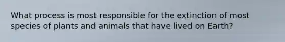 What process is most responsible for the extinction of most species of plants and animals that have lived on Earth?