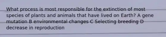 What process is most responsible for the extinction of most species of plants and animals that have lived on Earth? A gene mutation B environmental changes C Selecting breeding D decrease in reproduction