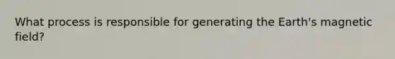 What process is responsible for generating the Earth's magnetic field?