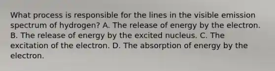 What process is responsible for the lines in the visible emission spectrum of hydrogen? A. The release of energy by the electron. B. The release of energy by the excited nucleus. C. The excitation of the electron. D. The absorption of energy by the electron.