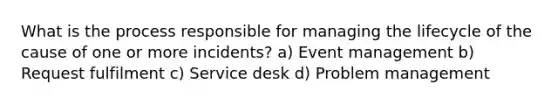 What is the process responsible for managing the lifecycle of the cause of one or more incidents? a) Event management b) Request fulfilment c) Service desk d) Problem management