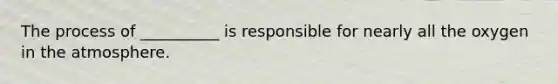 The process of __________ is responsible for nearly all the oxygen in the atmosphere.