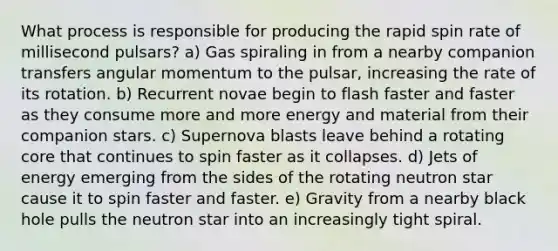 What process is responsible for producing the rapid spin rate of millisecond pulsars? a) Gas spiraling in from a nearby companion transfers angular momentum to the pulsar, increasing the rate of its rotation. b) Recurrent novae begin to flash faster and faster as they consume more and more energy and material from their companion stars. c) Supernova blasts leave behind a rotating core that continues to spin faster as it collapses. d) Jets of energy emerging from the sides of the rotating neutron star cause it to spin faster and faster. e) Gravity from a nearby black hole pulls the neutron star into an increasingly tight spiral.