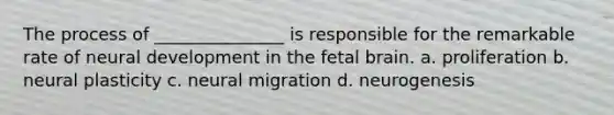 The process of _______________ is responsible for the remarkable rate of neural development in the fetal brain. a. proliferation b. neural plasticity c. neural migration d. neurogenesis