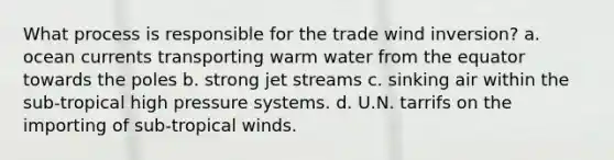 What process is responsible for the trade wind inversion? a. ocean currents transporting warm water from the equator towards the poles b. strong jet streams c. sinking air within the sub-tropical high pressure systems. d. U.N. tarrifs on the importing of sub-tropical winds.