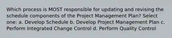 Which process is MOST responsible for updating and revising the schedule components of the Project Management Plan? Select one: a. Develop Schedule b. Develop Project Management Plan c. Perform Integrated Change Control d. Perform Quality Control