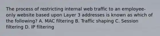 The process of restricting internal web traffic to an employee-only website based upon Layer 3 addresses is known as which of the following? A. MAC filtering B. Traffic shaping C. Session filtering D. IP filtering