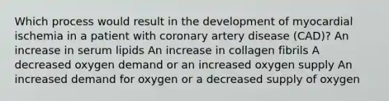 Which process would result in the development of myocardial ischemia in a patient with coronary artery disease (CAD)? An increase in serum lipids An increase in collagen fibrils A decreased oxygen demand or an increased oxygen supply An increased demand for oxygen or a decreased supply of oxygen