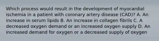 Which process would result in the development of myocardial ischemia in a patient with coronary artery disease (CAD)? A. An increase in serum lipids B. An increase in collagen fibrils C. A decreased oxygen demand or an increased oxygen supply D. An increased demand for oxygen or a decreased supply of oxygen