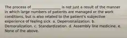 The process of ________________ is not just a result of the manner in which large numbers of patients are managed or the work conditions, but is also related to the patient's subjective experience of feeling sick. a. Depersonalization. b. Demoralization. c. Standardization. d. Assembly line medicine. e. None of the above.