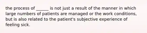 the process of ______ is not just a result of the manner in which large numbers of patients are managed or the work conditions, but is also related to the patient's subjective experience of feeling sick.