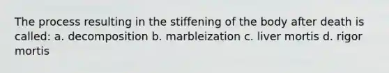 The process resulting in the stiffening of the body after death is called: a. decomposition b. marbleization c. liver mortis d. rigor mortis