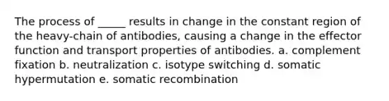 The process of _____ results in change in the constant region of the heavy-chain of antibodies, causing a change in the effector function and transport properties of antibodies. a. complement fixation b. neutralization c. isotype switching d. somatic hypermutation e. somatic recombination