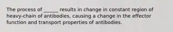 The process of ______ results in change in constant region of heavy-chain of antibodies, causing a change in the effector function and transport properties of antibodies.