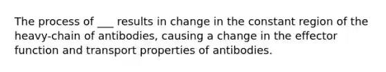 The process of ___ results in change in the constant region of the heavy-chain of antibodies, causing a change in the effector function and transport properties of antibodies.