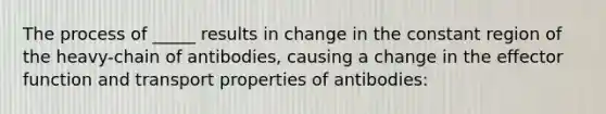 The process of _____ results in change in the constant region of the heavy-chain of antibodies, causing a change in the effector function and transport properties of antibodies: