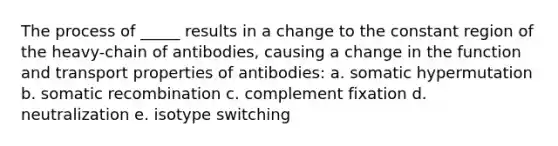 The process of _____ results in a change to the constant region of the heavy-chain of antibodies, causing a change in the function and transport properties of antibodies: a. somatic hypermutation b. somatic recombination c. complement fixation d. neutralization e. isotype switching