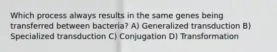 Which process always results in the same genes being transferred between bacteria? A) Generalized transduction B) Specialized transduction C) Conjugation D) Transformation