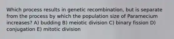 Which process results in genetic recombination, but is separate from the process by which the population size of Paramecium increases? A) budding B) meiotic division C) binary fission D) conjugation E) mitotic division