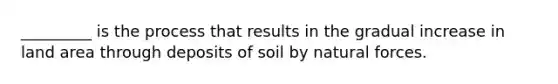 _________ is the process that results in the gradual increase in land area through deposits of soil by natural forces.