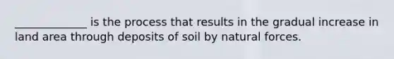 _____________ is the process that results in the gradual increase in land area through deposits of soil by natural forces.