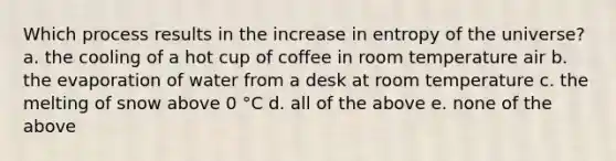 Which process results in the increase in entropy of the universe? a. the cooling of a hot cup of coffee in room temperature air b. the evaporation of water from a desk at room temperature c. the melting of snow above 0 °C d. all of the above e. none of the above