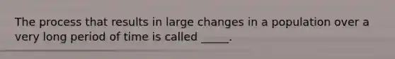 The process that results in large changes in a population over a very long period of time is called _____.